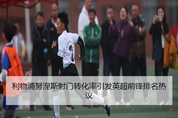 利物浦努涅斯射门转化率引发英超前锋排名热议