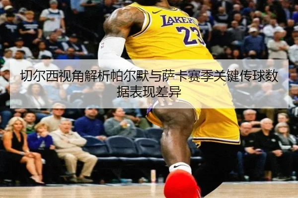 切尔西视角解析帕尔默与萨卡赛季关键传球数据表现差异