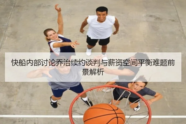 快船内部讨论乔治续约谈判与薪资空间平衡难题前景解析