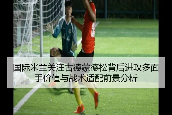 国际米兰关注古德蒙德松背后进攻多面手价值与战术适配前景分析
